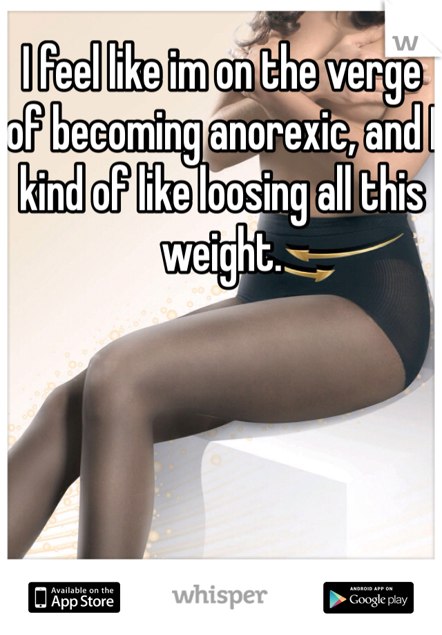 I feel like im on the verge of becoming anorexic, and I kind of like loosing all this weight. 