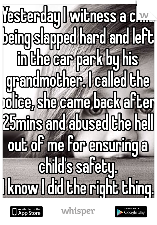Yesterday I witness a child being slapped hard and left in the car park by his grandmother. I called the police, she came back after 25mins and abused the hell out of me for ensuring a child's safety. 
I know I did the right thing. 
