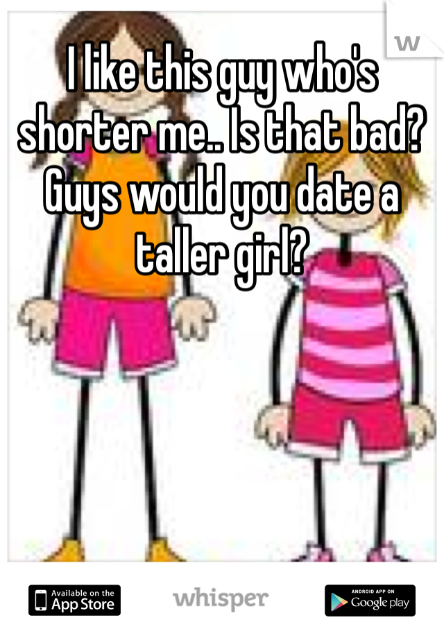 I like this guy who's shorter me.. Is that bad? Guys would you date a taller girl? 