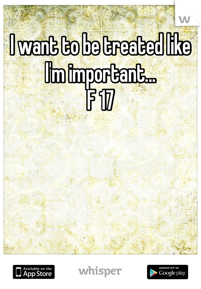 I want to be treated like I'm important...
F 17