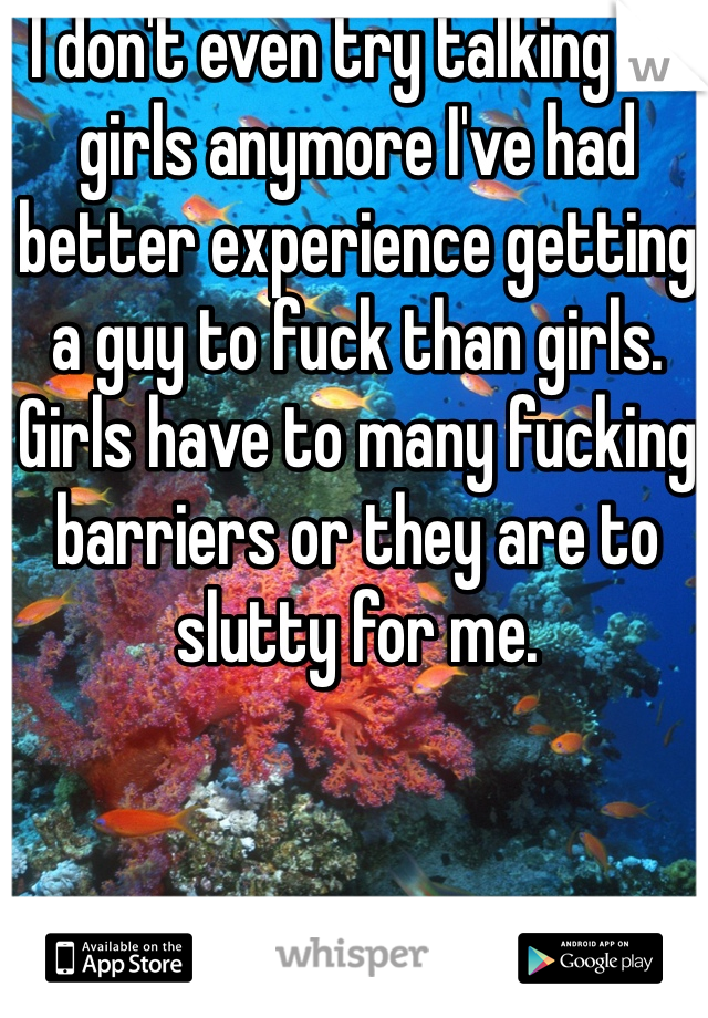 I don't even try talking to girls anymore I've had better experience getting a guy to fuck than girls. Girls have to many fucking barriers or they are to slutty for me. 