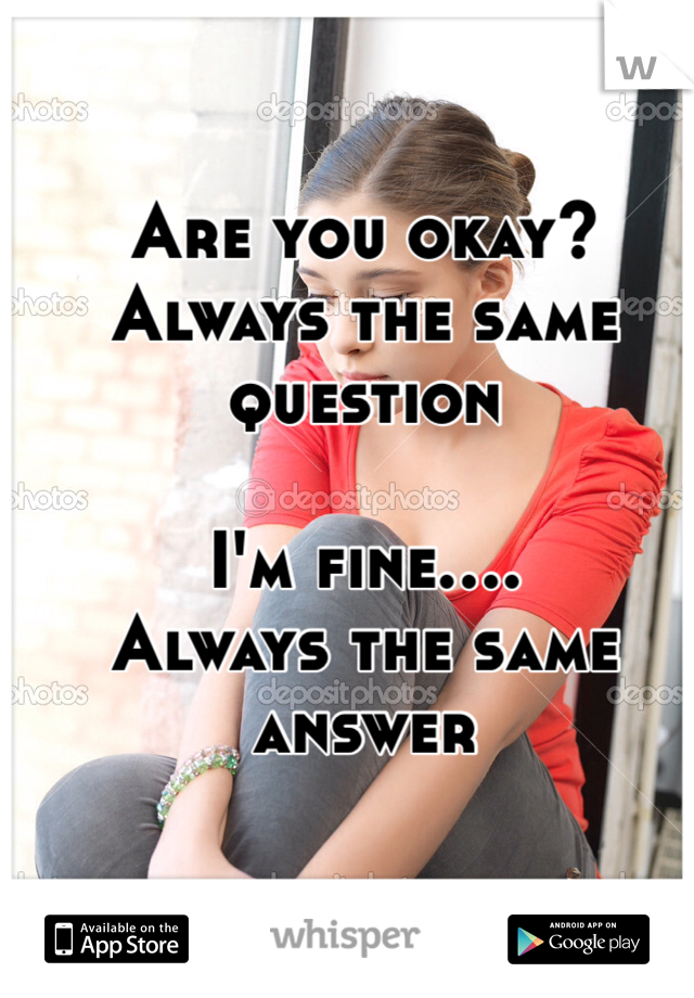 Are you okay?
Always the same question

I'm fine....
Always the same answer 