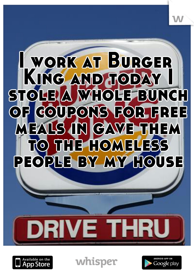 I work at Burger King and today I stole a whole bunch of coupons for free meals in gave them to the homeless people by my house