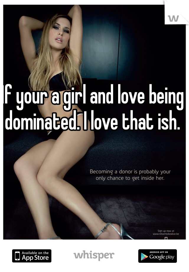 If your a girl and love being dominated. I love that ish. 