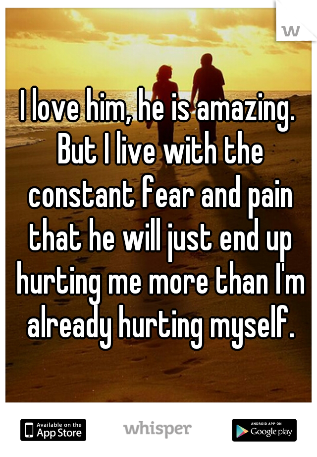I love him, he is amazing. But I live with the constant fear and pain that he will just end up hurting me more than I'm already hurting myself.