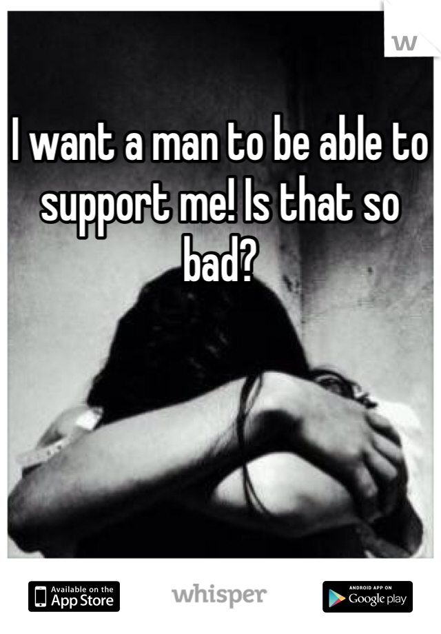I want a man to be able to support me! Is that so bad?