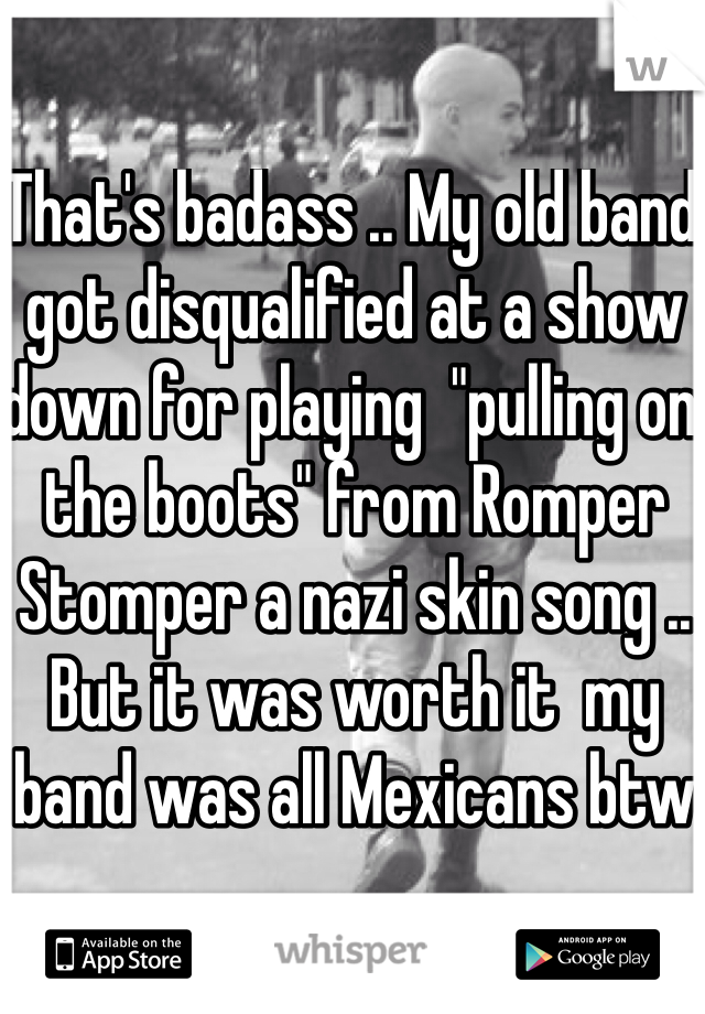 That's badass .. My old band got disqualified at a show down for playing  "pulling on the boots" from Romper Stomper a nazi skin song .. But it was worth it  my band was all Mexicans btw 