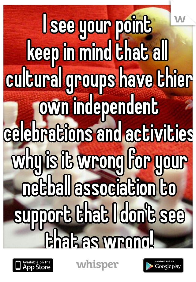 I see your point
keep in mind that all cultural groups have thier own independent celebrations and activities why is it wrong for your netball association to support that I don't see that as wrong!