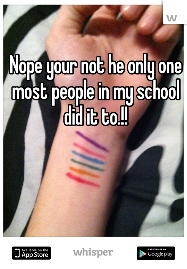 Nope your not he only one most people in my school did it to.!!