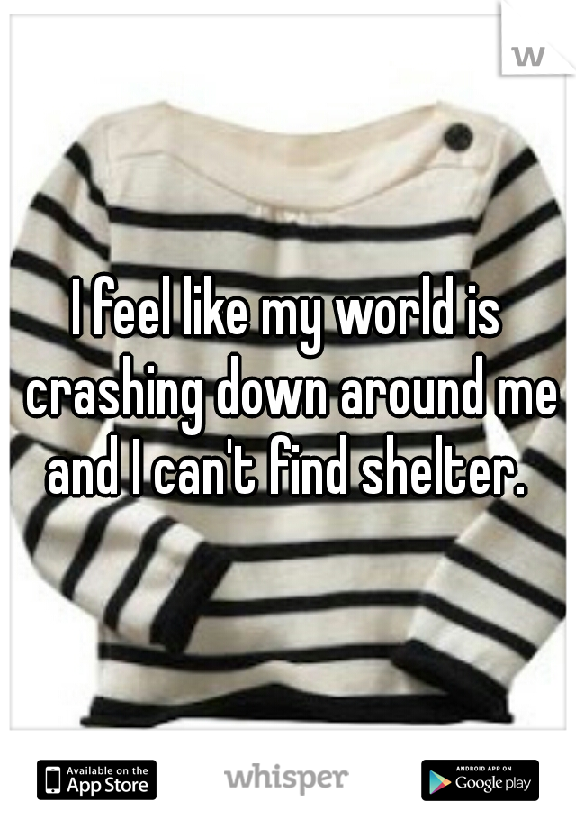 I feel like my world is crashing down around me and I can't find shelter. 