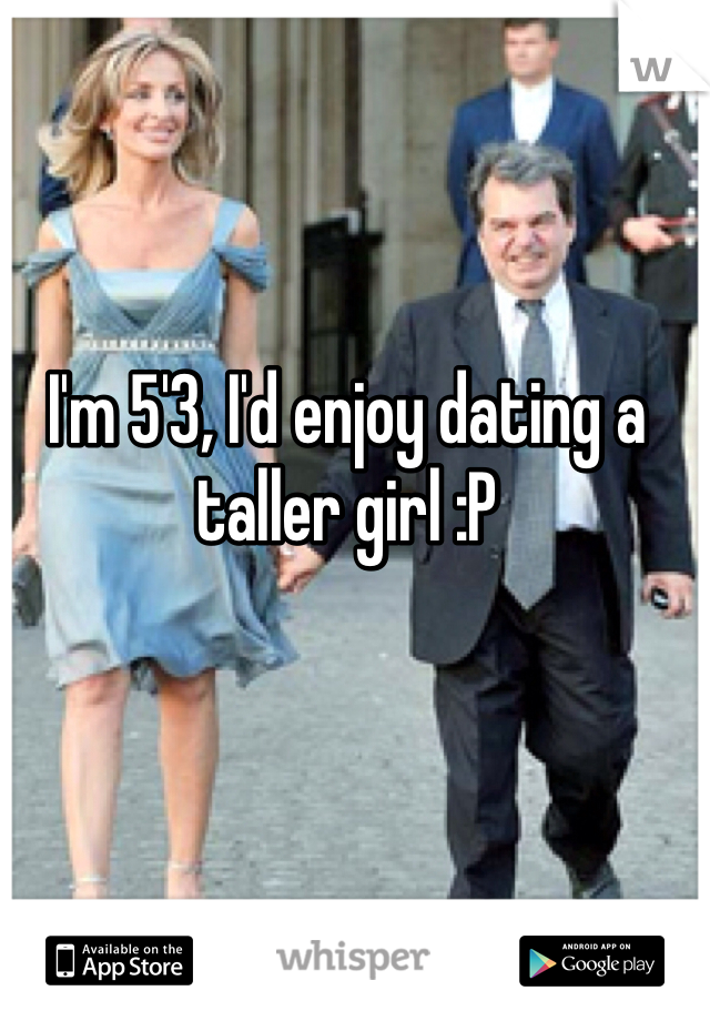 I'm 5'3, I'd enjoy dating a taller girl :P