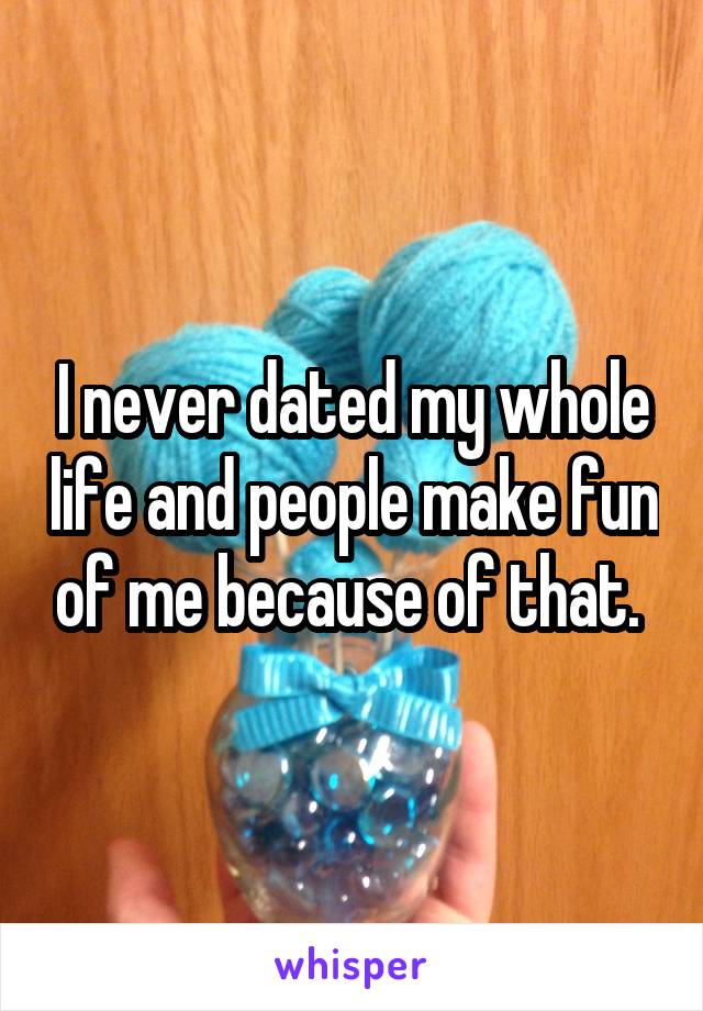 I never dated my whole life and people make fun of me because of that. 