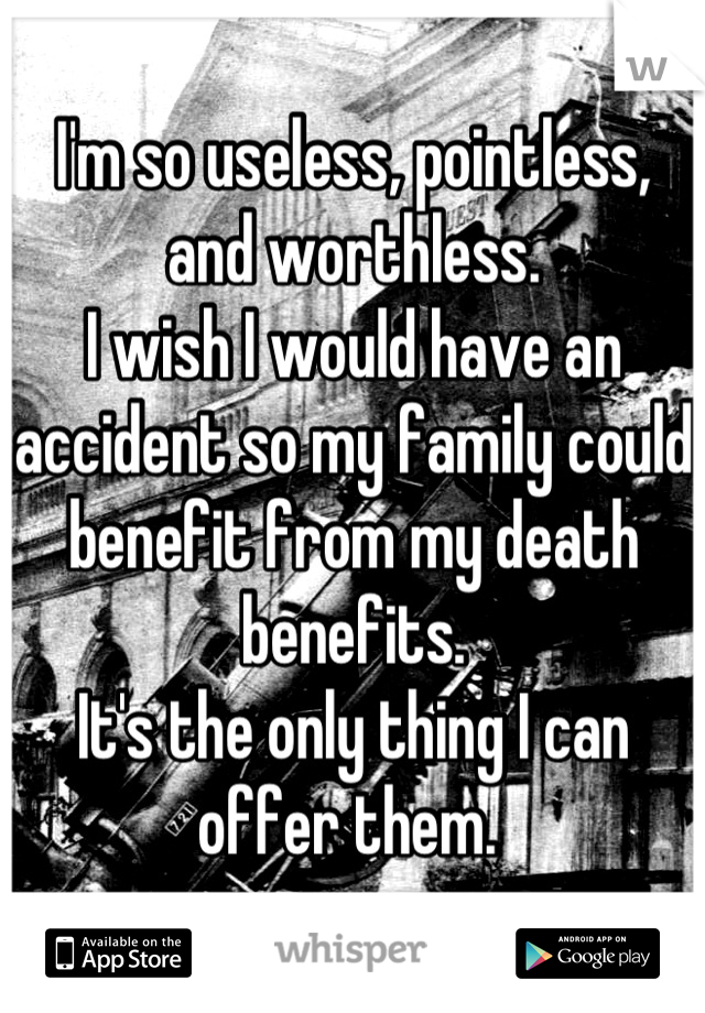 I'm so useless, pointless, and worthless. 
I wish I would have an accident so my family could benefit from my death benefits. 
It's the only thing I can offer them. 