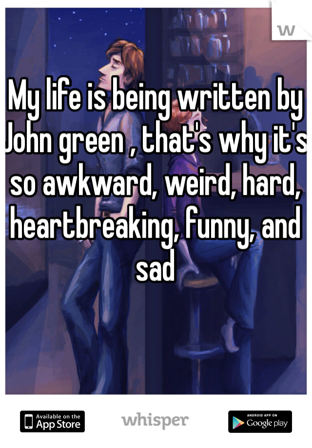 My life is being written by John green , that's why it's so awkward, weird, hard, heartbreaking, funny, and sad