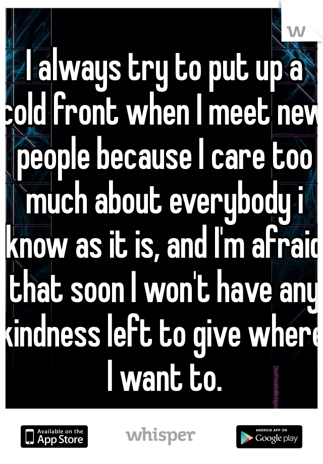 I always try to put up a cold front when I meet new people because I care too much about everybody i know as it is, and I'm afraid that soon I won't have any kindness left to give where I want to.