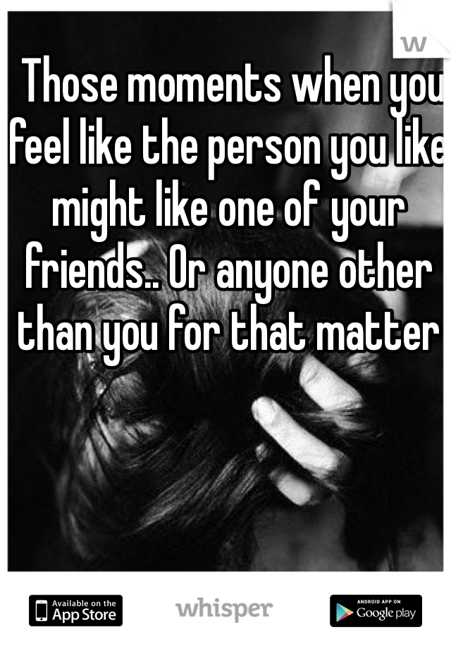  Those moments when you feel like the person you like might like one of your friends.. Or anyone other than you for that matter 