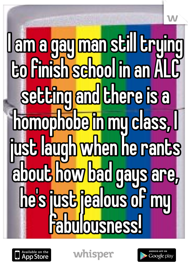 I am a gay man still trying to finish school in an ALC setting and there is a homophobe in my class, I just laugh when he rants about how bad gays are, he's just jealous of my fabulousness! 