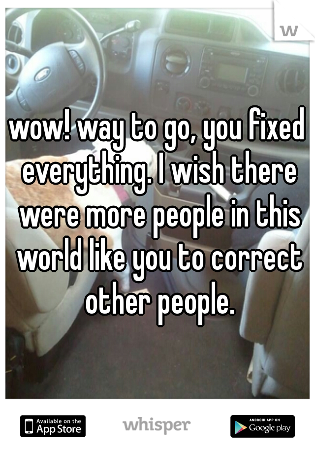 wow! way to go, you fixed everything. I wish there were more people in this world like you to correct other people.