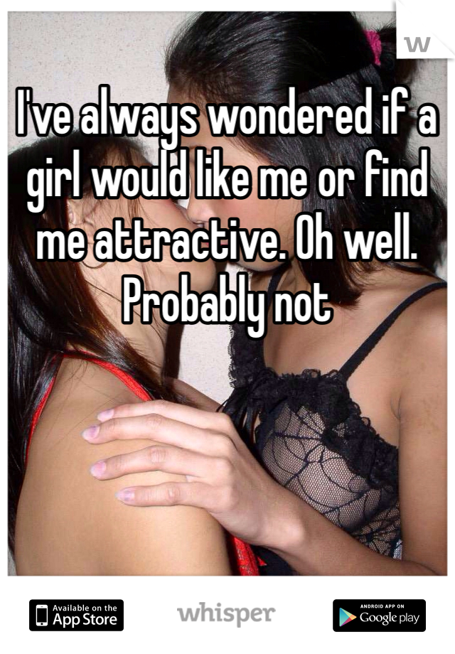 I've always wondered if a girl would like me or find me attractive. Oh well. Probably not 