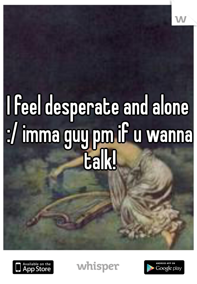 I feel desperate and alone :/ imma guy pm if u wanna talk!