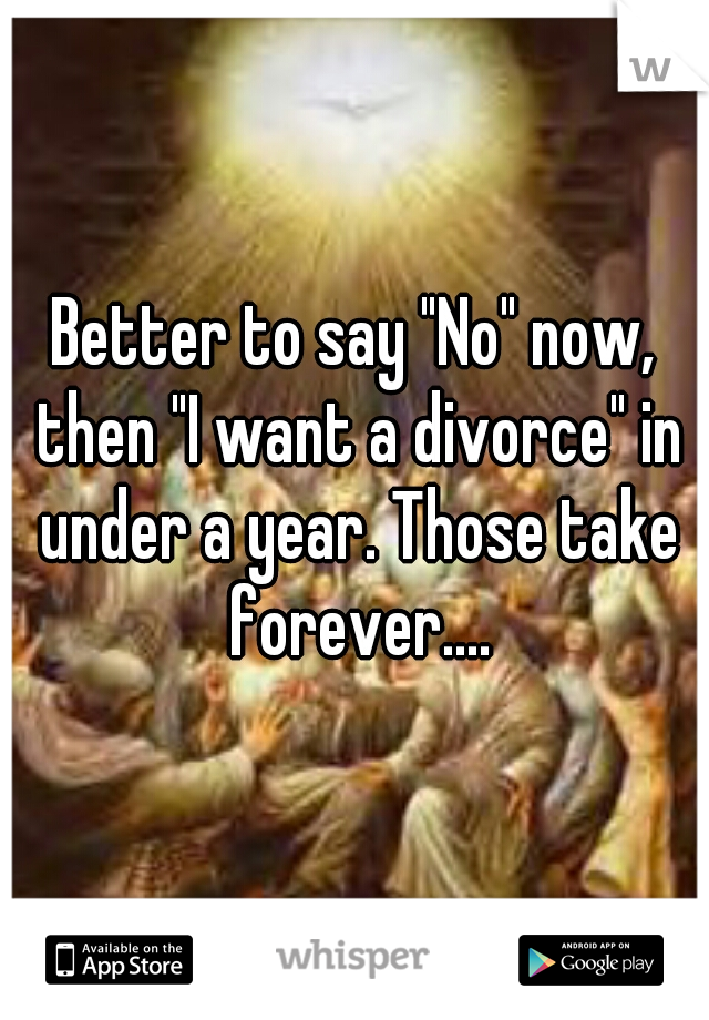 Better to say "No" now, then "I want a divorce" in under a year. Those take forever....