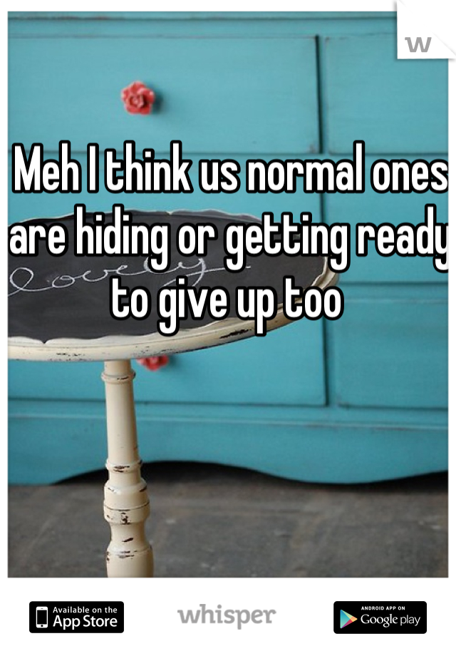 Meh I think us normal ones are hiding or getting ready to give up too 
