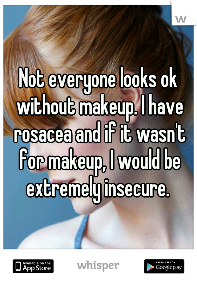 Not everyone looks ok without makeup. I have rosacea and if it wasn't for makeup, I would be extremely insecure. 