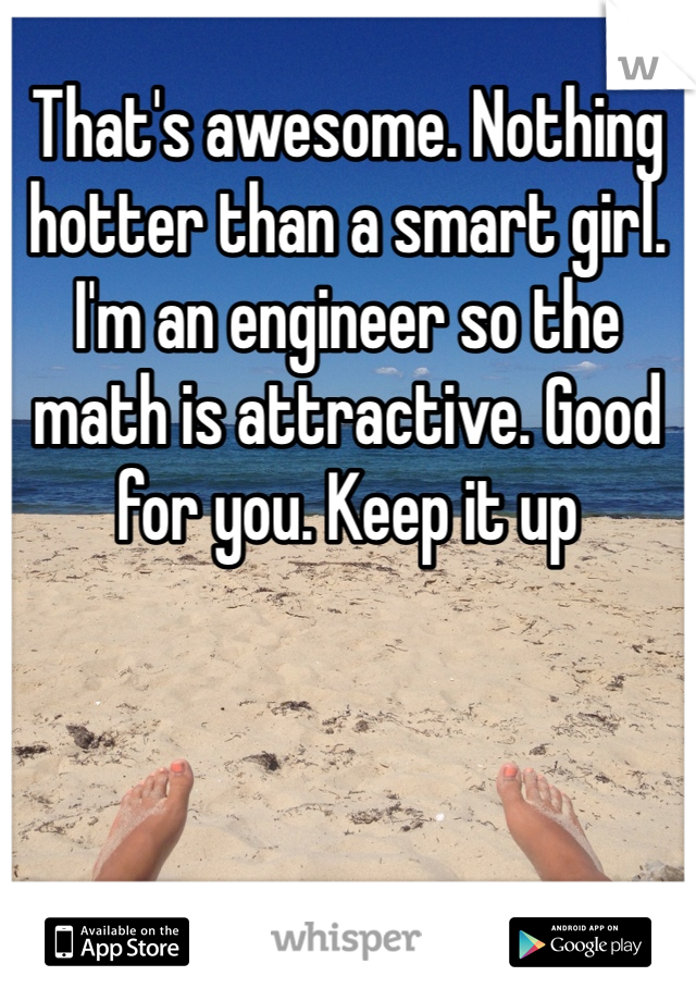 That's awesome. Nothing hotter than a smart girl. I'm an engineer so the math is attractive. Good for you. Keep it up