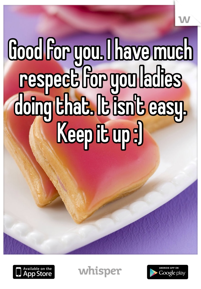 Good for you. I have much respect for you ladies doing that. It isn't easy. Keep it up :)