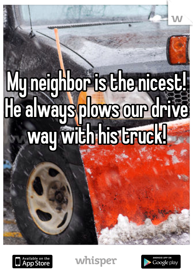 My neighbor is the nicest! He always plows our drive way with his truck! 