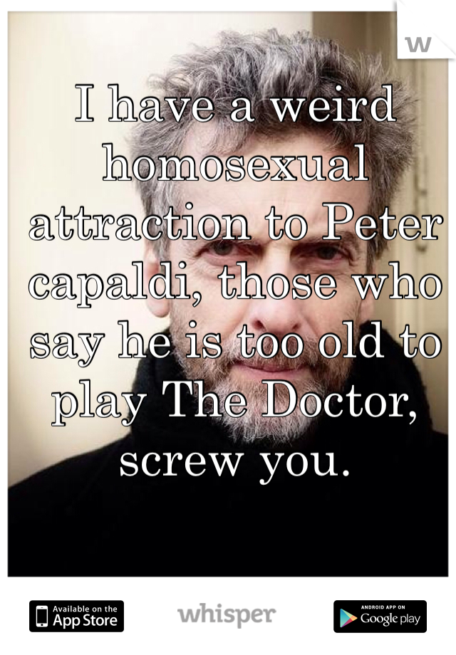 I have a weird homosexual attraction to Peter capaldi, those who say he is too old to play The Doctor, screw you. 