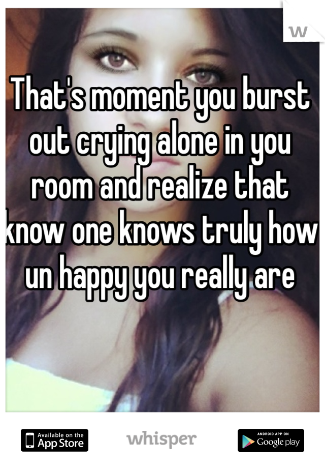 That's moment you burst out crying alone in you room and realize that know one knows truly how un happy you really are 