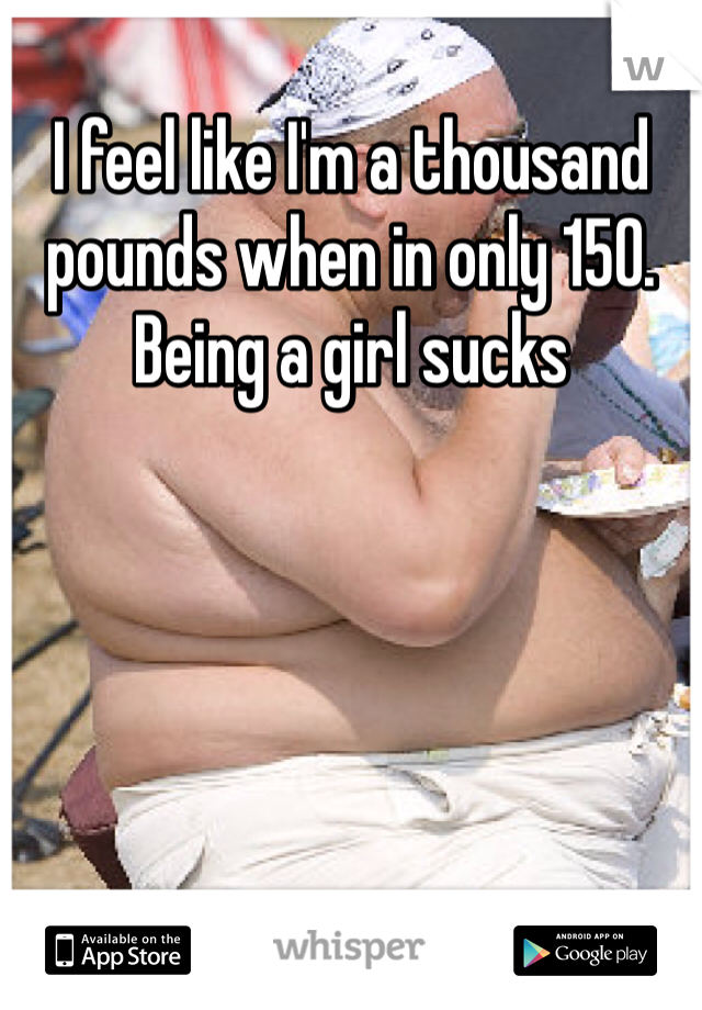 I feel like I'm a thousand pounds when in only 150. Being a girl sucks