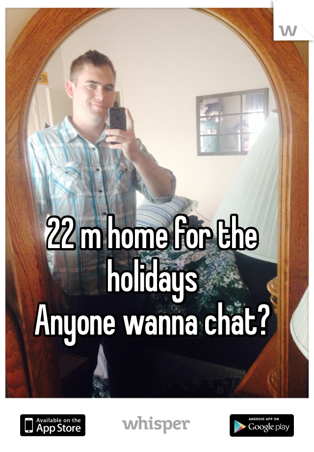 22 m home for the holidays 
Anyone wanna chat?