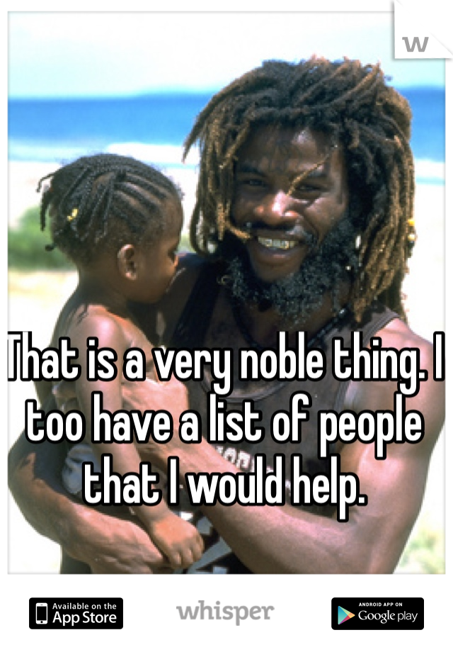 That is a very noble thing. I too have a list of people that I would help.