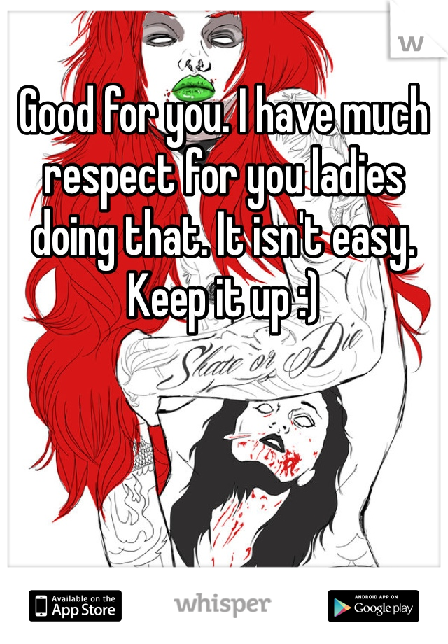 Good for you. I have much respect for you ladies doing that. It isn't easy. Keep it up :)