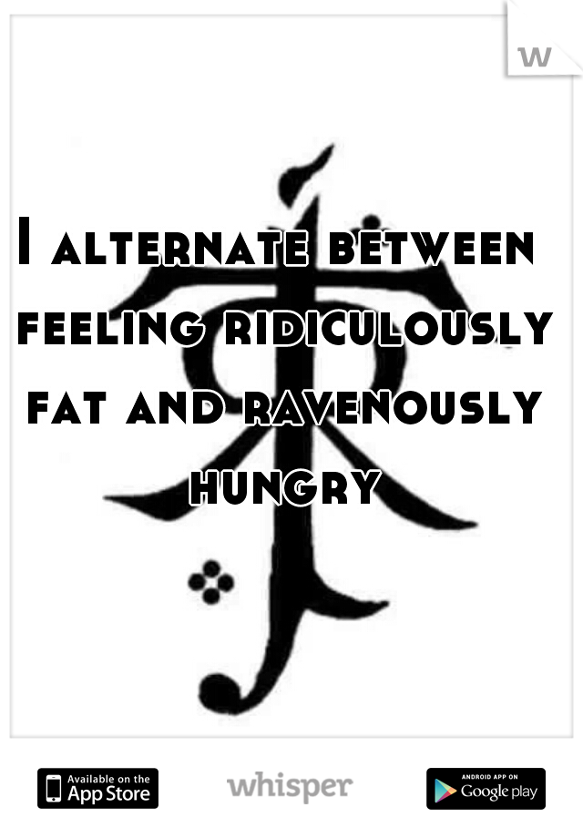 I alternate between feeling ridiculously fat and ravenously hungry