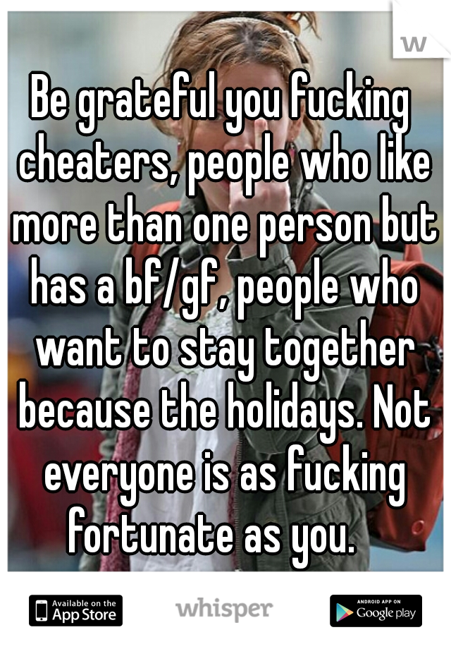 Be grateful you fucking cheaters, people who like more than one person but has a bf/gf, people who want to stay together because the holidays. Not everyone is as fucking fortunate as you.   