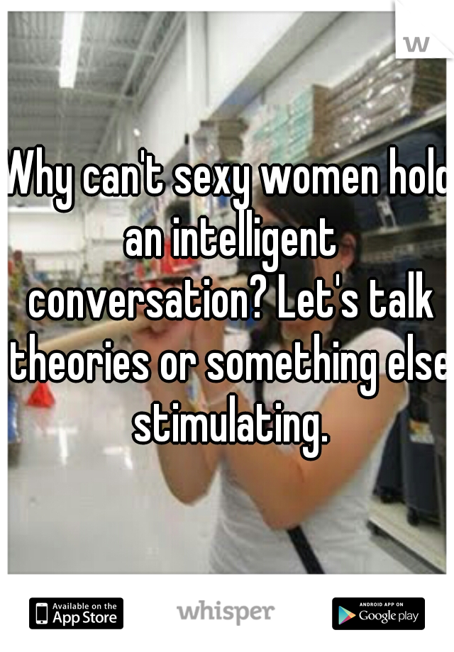 Why can't sexy women hold an intelligent conversation? Let's talk theories or something else stimulating.