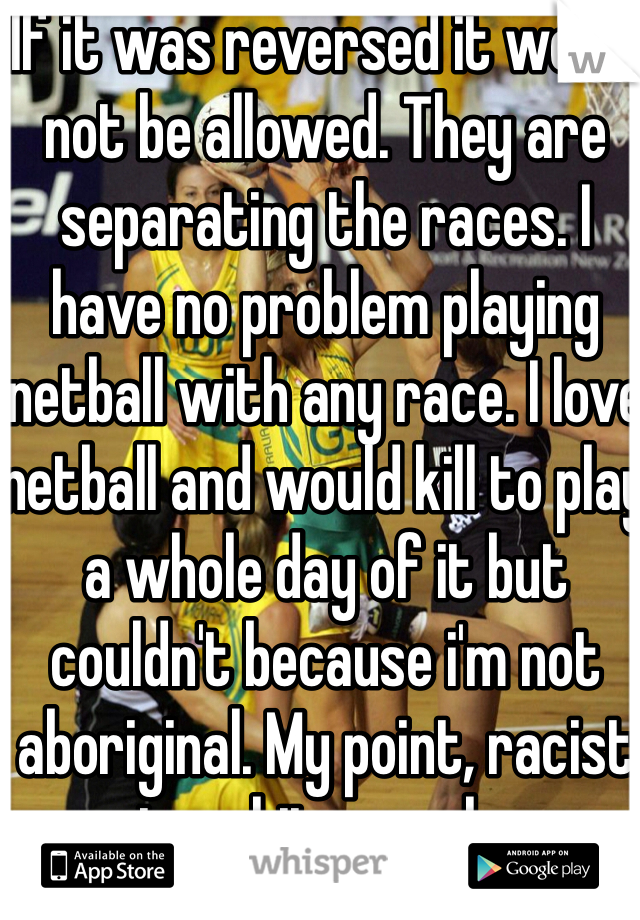 If it was reversed it would not be allowed. They are separating the races. I have no problem playing netball with any race. I love netball and would kill to play a whole day of it but couldn't because i'm not aboriginal. My point, racist to white people. 