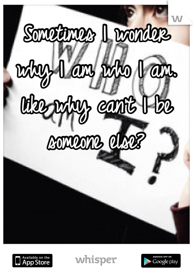 Sometimes I wonder why I am who I am. like why can't I be someone else?