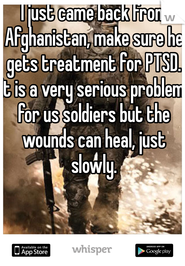 I just came back from Afghanistan, make sure he gets treatment for PTSD. It is a very serious problem for us soldiers but the wounds can heal, just slowly.