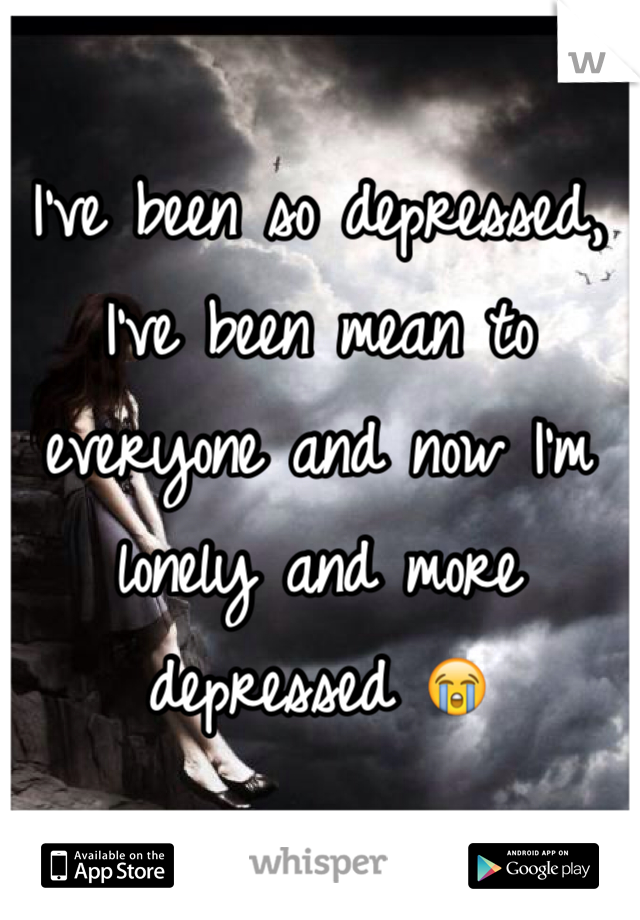 I've been so depressed, I've been mean to everyone and now I'm lonely and more depressed 😭  
