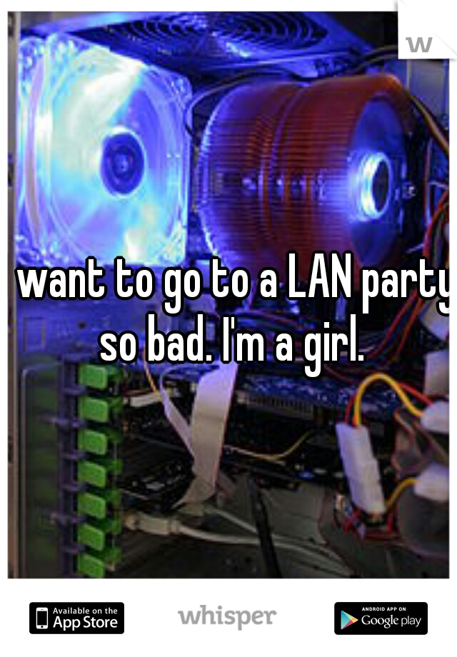 I want to go to a LAN party so bad. I'm a girl.