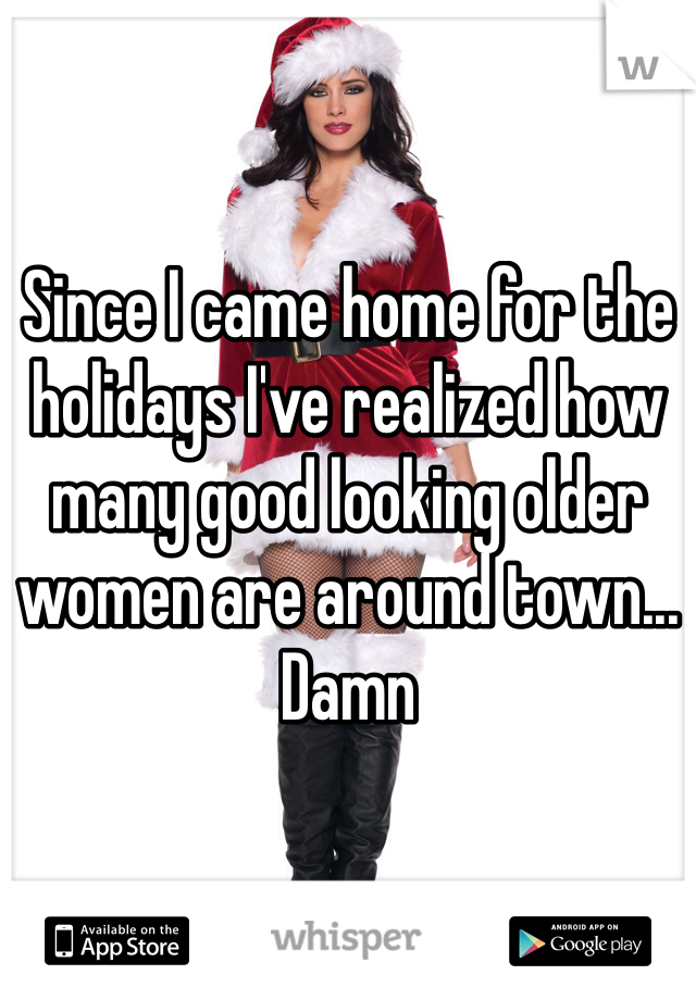 Since I came home for the holidays I've realized how many good looking older women are around town... Damn
