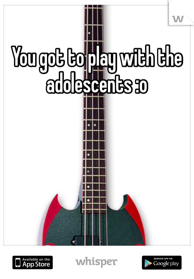 You got to play with the adolescents :o 