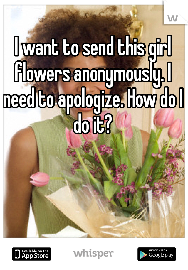I want to send this girl flowers anonymously. I need to apologize. How do I do it? 