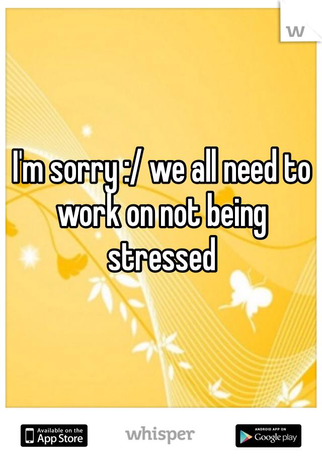 I'm sorry :/ we all need to work on not being stressed