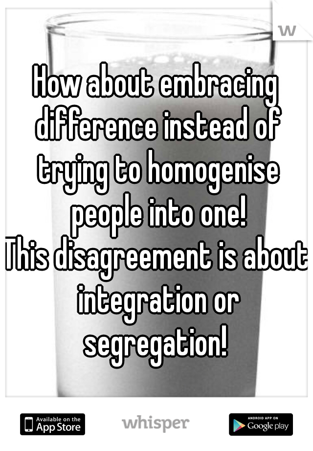 How about embracing difference instead of trying to homogenise people into one!
This disagreement is about integration or segregation! 