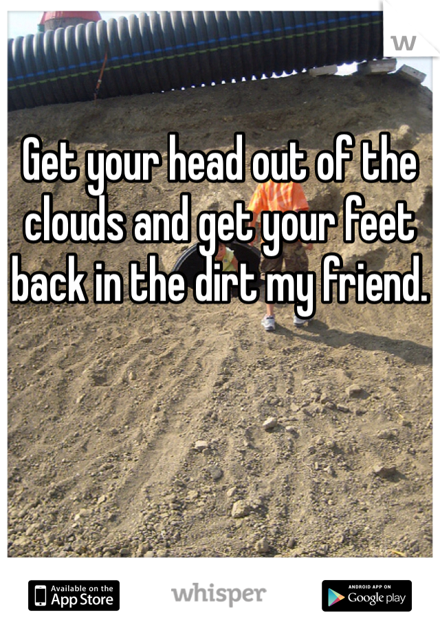 Get your head out of the clouds and get your feet back in the dirt my friend. 
